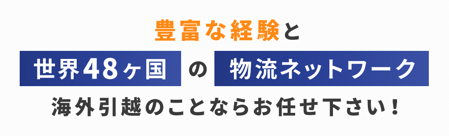 豊富な経験と世界48ヶ国の物流ネットワーク物流ネットワーク海外引越のことならお任せ下さい!